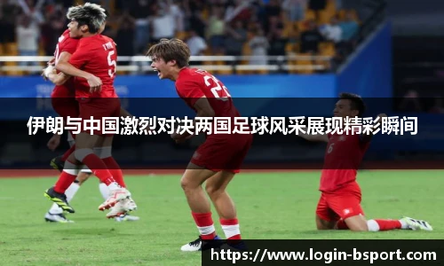 伊朗与中国激烈对决两国足球风采展现精彩瞬间