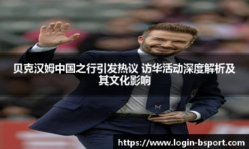 贝克汉姆中国之行引发热议 访华活动深度解析及其文化影响