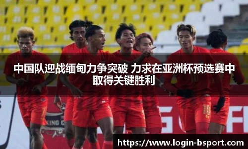 中国队迎战缅甸力争突破 力求在亚洲杯预选赛中取得关键胜利