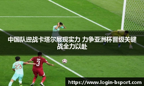 中国队迎战卡塔尔展现实力 力争亚洲杯晋级关键战全力以赴